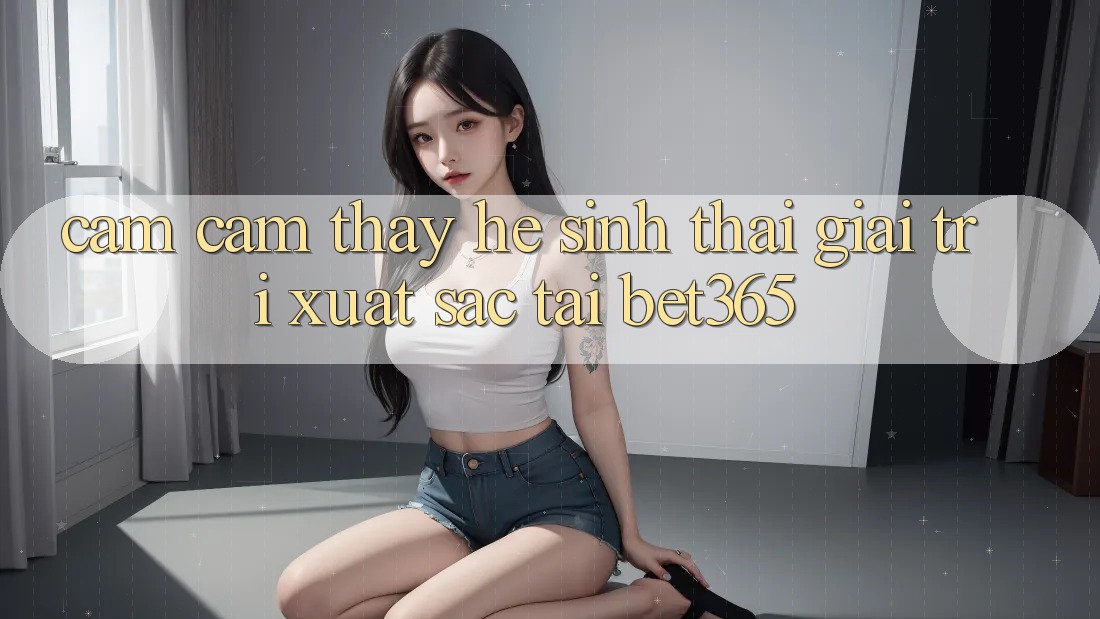 Cảm cảm thấy hệ sinh thái giải trí xuất sắc tại bet365