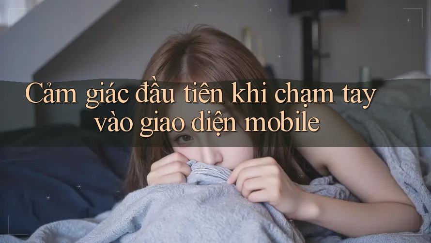 Cảm giác đầu tiên khi chạm tay vào giao diện mobile