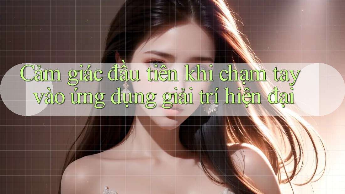 Cảm giác đầu tiên khi chạm tay vào ứng dụng giải trí hiện đại