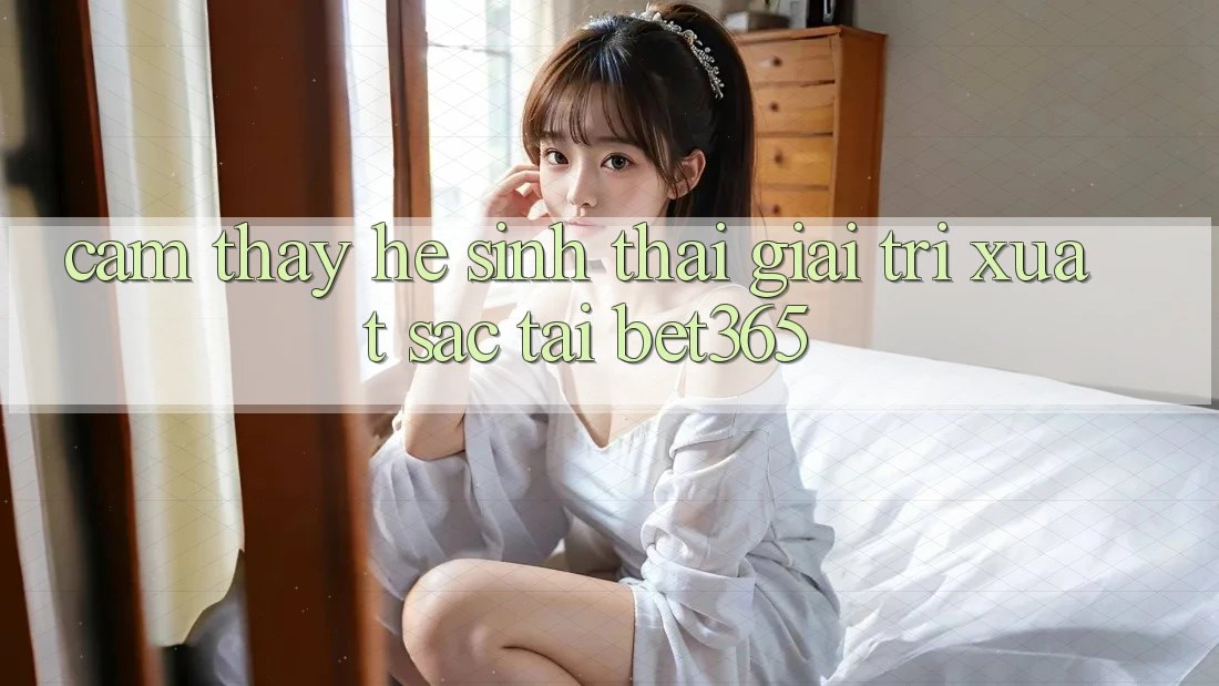 Cảm thấy hệ sinh thái giải trí xuất sắc tại bet365
