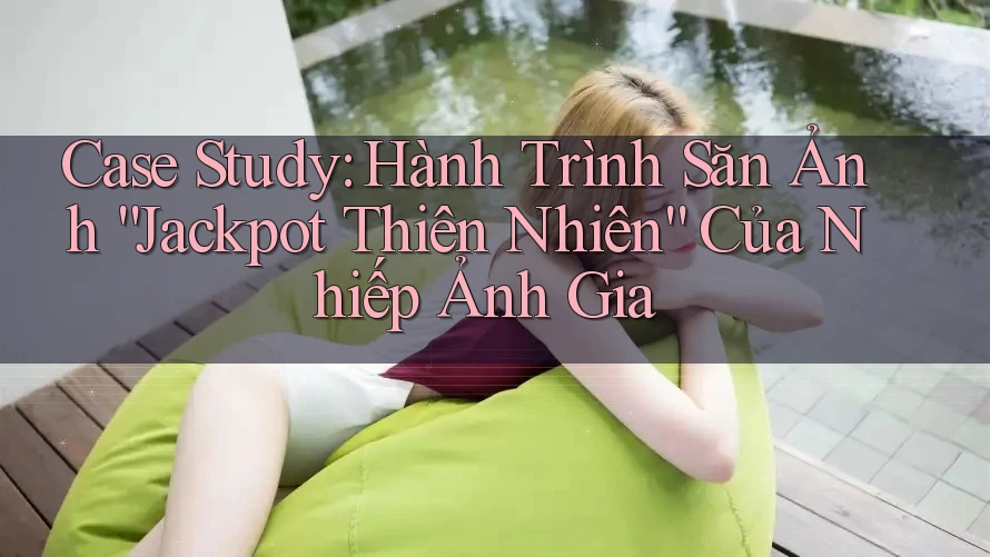 Case Study: Hành Trình Săn Ảnh “Jackpot Thiên Nhiên” Của Nhiếp Ảnh Gia