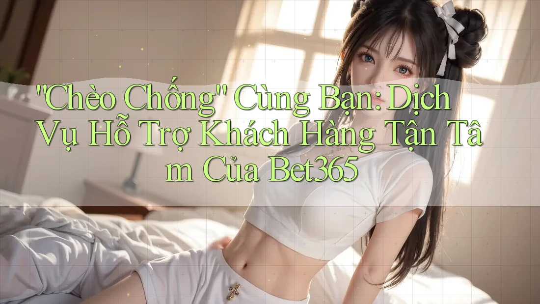 “Chèo Chống” Cùng Bạn: Dịch Vụ Hỗ Trợ Khách Hàng Tận Tâm Của Bet365