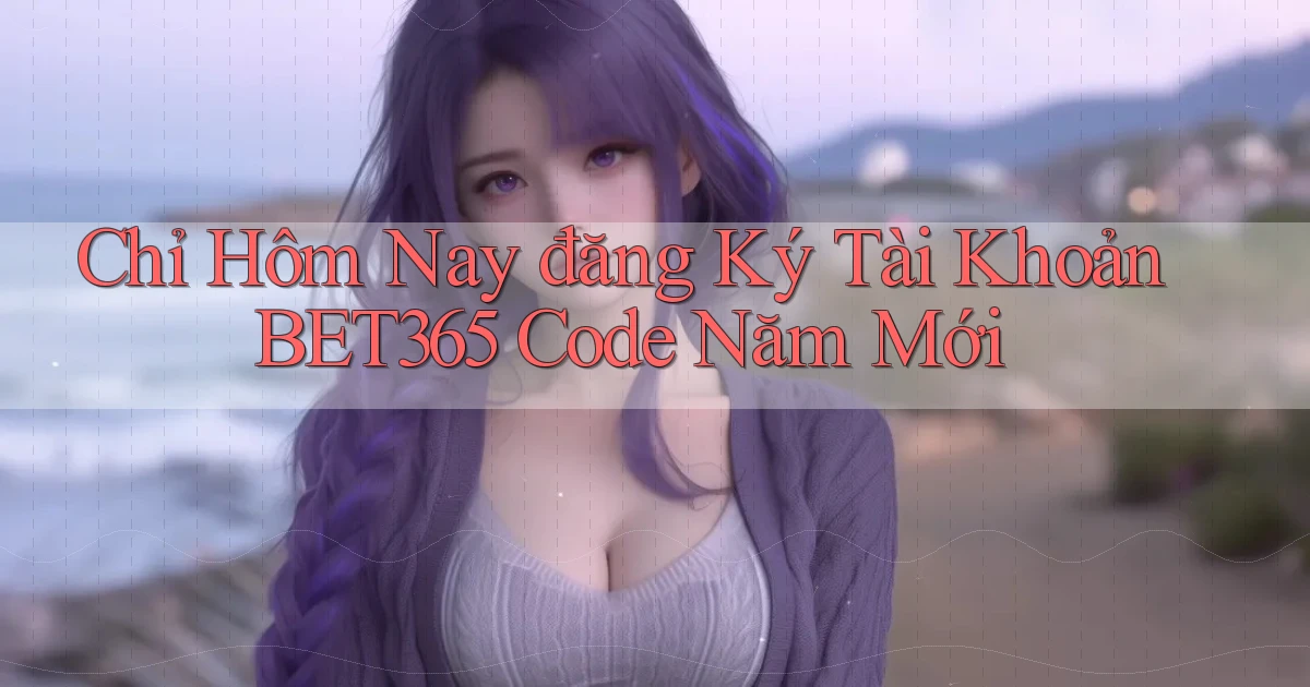 chỉ hôm nay đăng ký tài khoản bet365 code năm mới