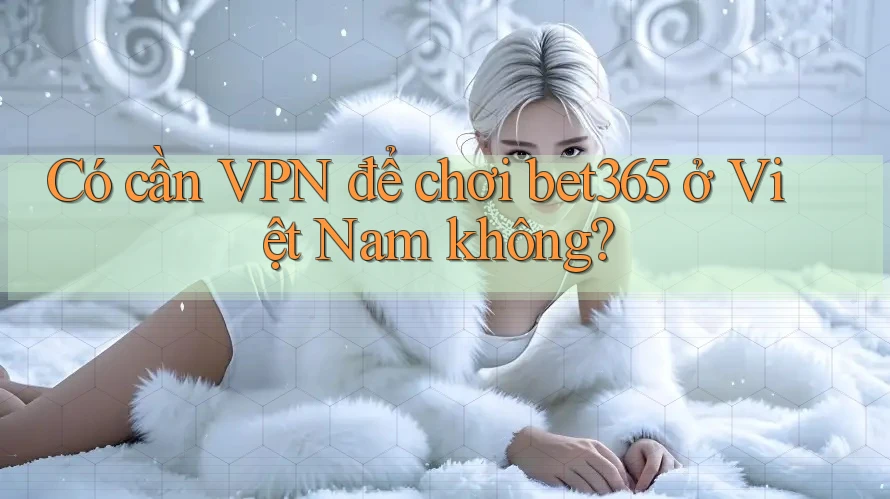 Có cần VPN để chơi bet365 ở Việt Nam không?