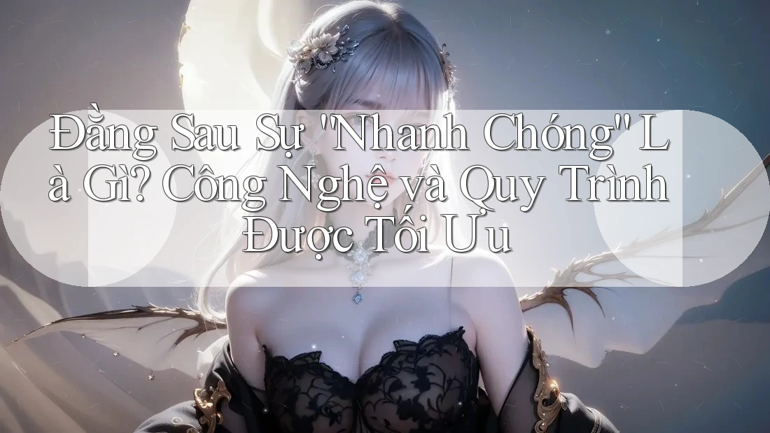 Đằng Sau Sự “Nhanh Chóng” Là Gì? Công Nghệ và Quy Trình Được Tối Ưu