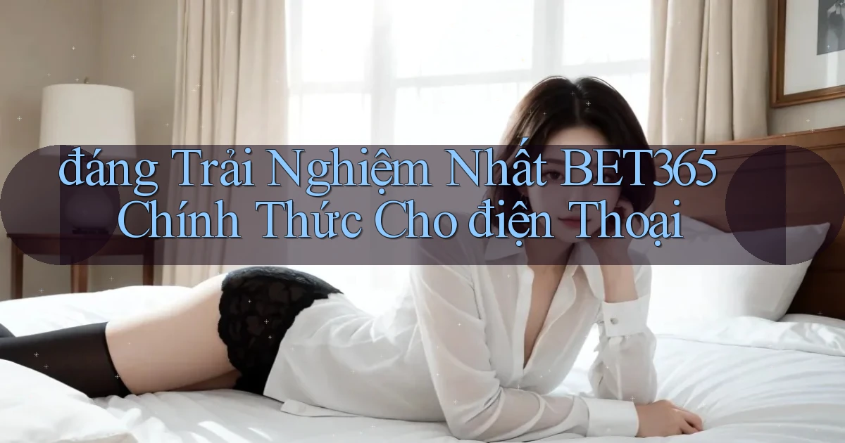 đáng trải nghiệm nhất bet365 chính thức cho điện thoại