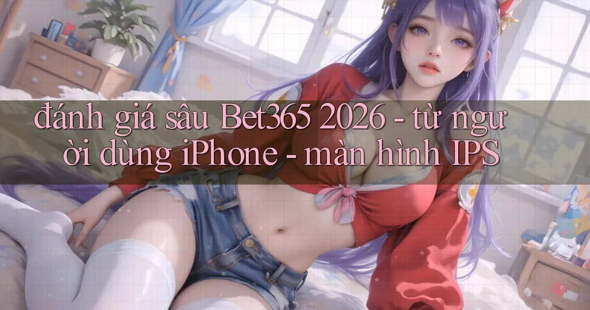 đánh giá sâu Bet365 2026   từ người dùng iPhone   màn hình IPS