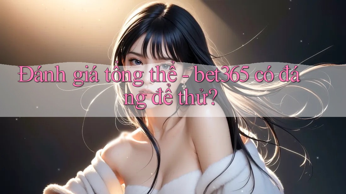 Đánh giá tổng thể - bet365 có đáng để thử?