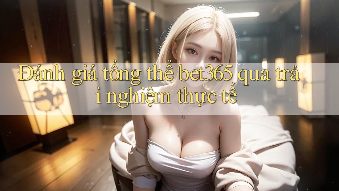 Đánh giá tổng thể bet365 qua trải nghiệm thực tế