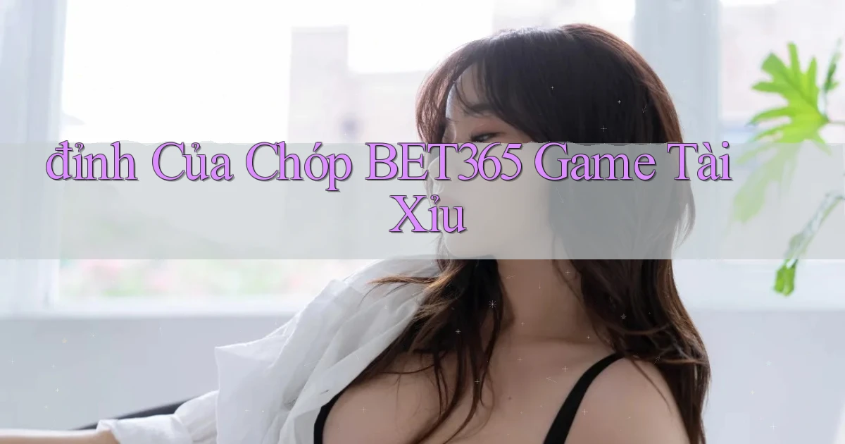 đỉnh của chóp bet365 game tài xỉu