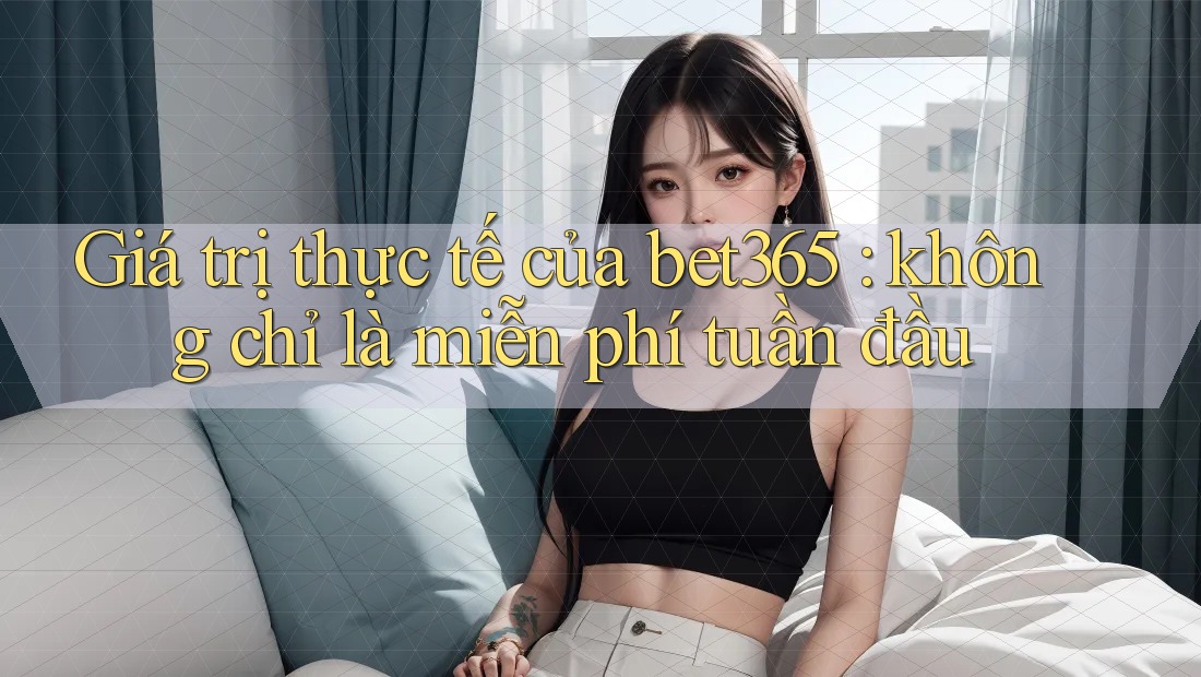 Giá trị thực tế của bet365: không chỉ là miễn phí tuần đầu