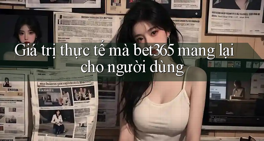 Giá trị thực tế mà bet365 mang lại cho người dùng