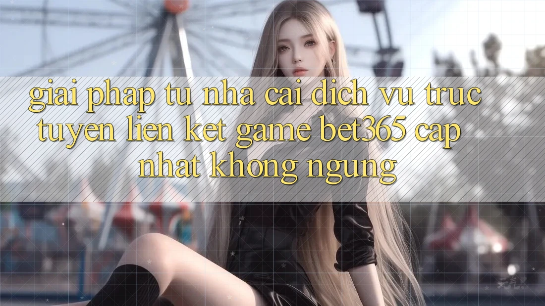 Giải pháp từ nhà cái: Dịch vụ trực tuyến Liên kết Game bet365 cập nhật không ngừng