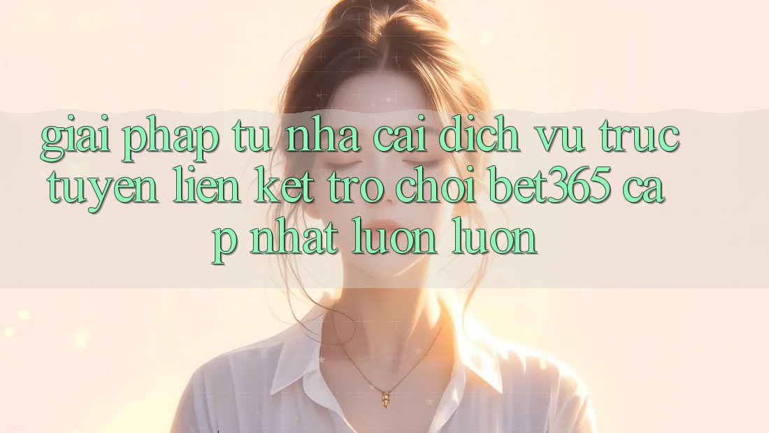 Giải pháp từ nhà cái: Dịch vụ trực tuyến Liên kết Trò chơi bet365 cập nhật luôn luôn