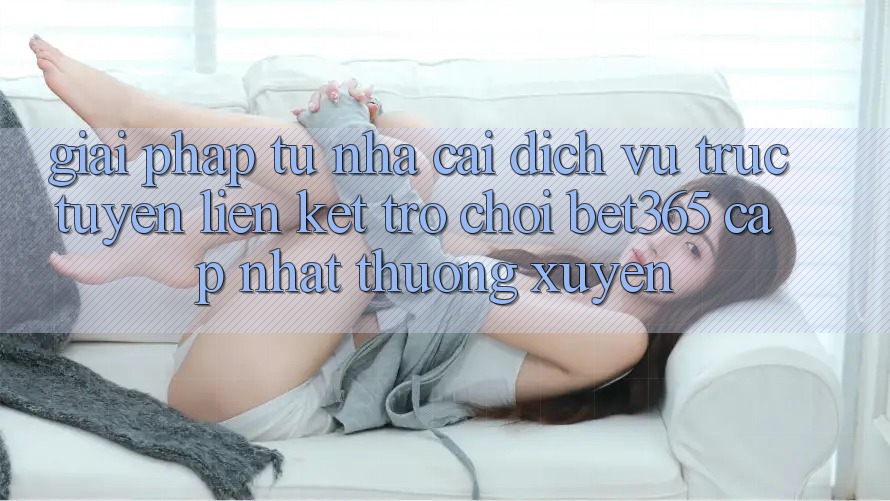 Giải pháp từ nhà cái: Dịch vụ trực tuyến Liên kết Trò chơi bet365 cập nhật thường xuyên