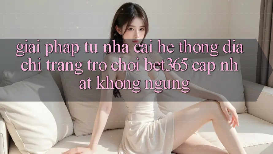 Giải pháp từ nhà cái: Hệ thống Địa chỉ trang Trò chơi bet365 cập nhật không ngừng