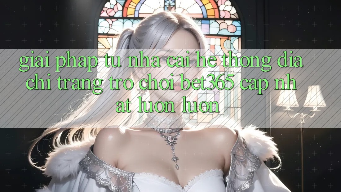 Giải pháp từ nhà cái: Hệ thống Địa chỉ trang Trò chơi bet365 cập nhật luôn luôn