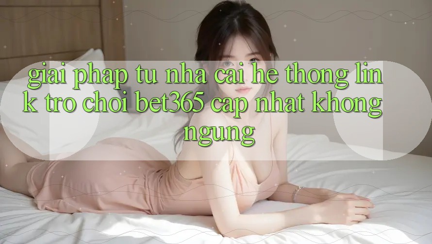 Giải pháp từ nhà cái: Hệ thống Link Trò chơi bet365 cập nhật không ngừng