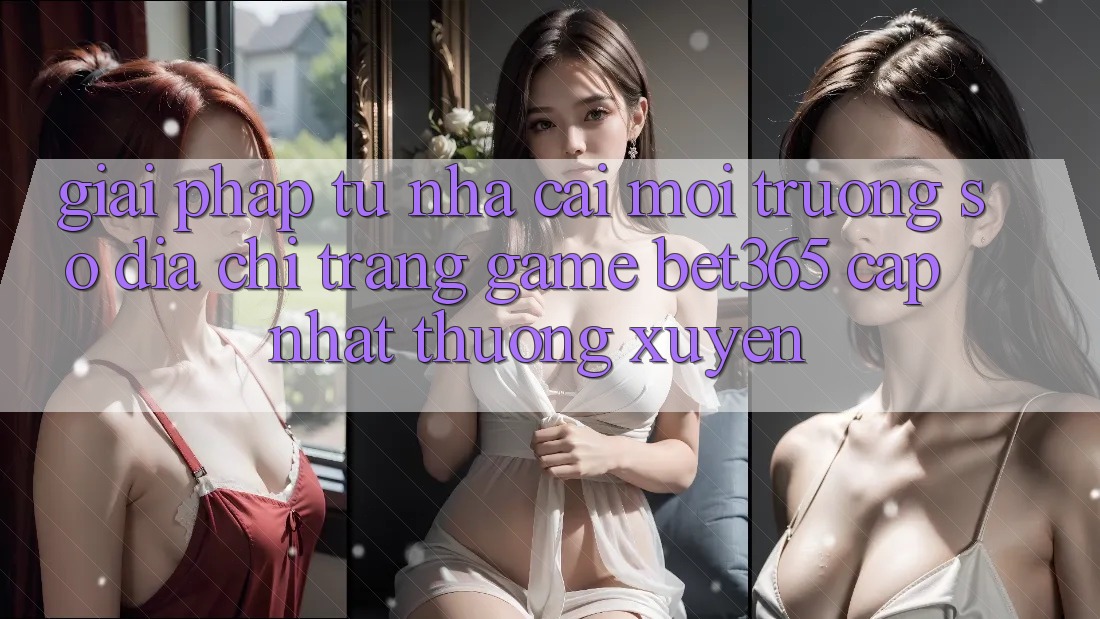 Giải pháp từ nhà cái: Môi trường số Địa chỉ trang Game bet365 cập nhật thường xuyên
