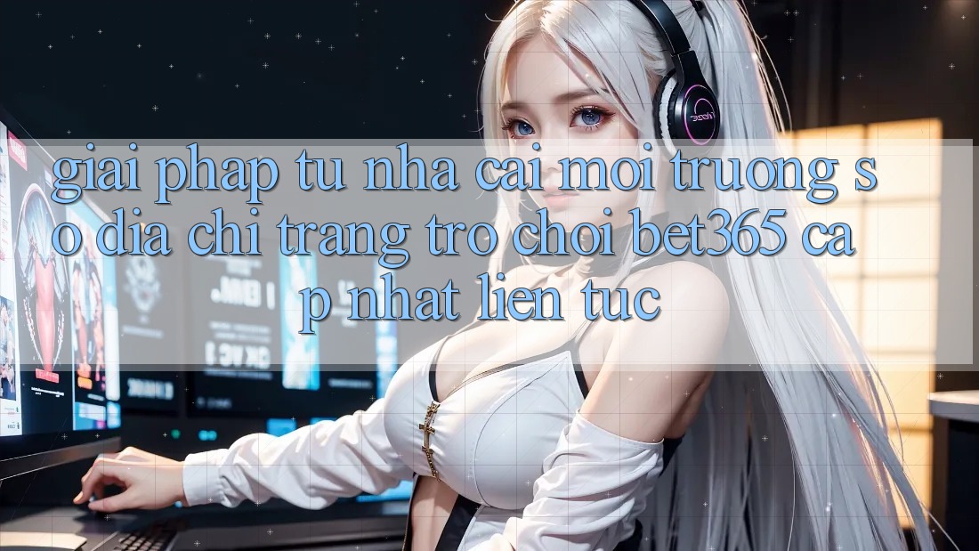 Giải pháp từ nhà cái: Môi trường số Địa chỉ trang Trò chơi bet365 cập nhật liên tục