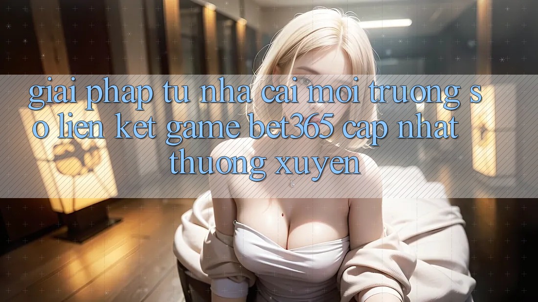Giải pháp từ nhà cái: Môi trường số Liên kết Game bet365 cập nhật thường xuyên