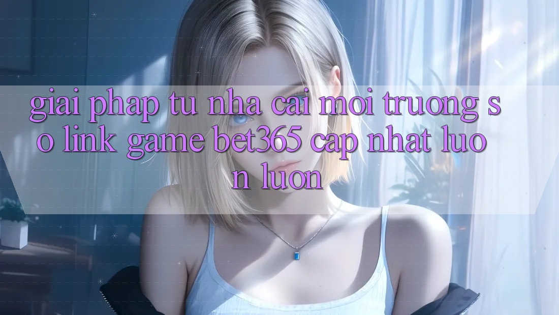 Giải pháp từ nhà cái: Môi trường số Link Game bet365 cập nhật luôn luôn