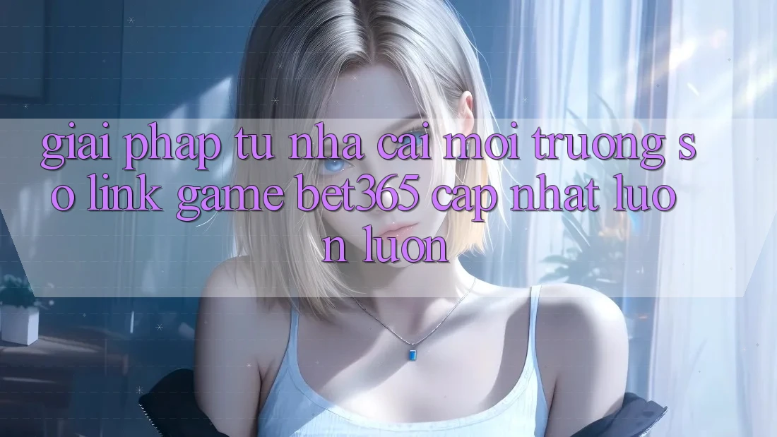 Giải pháp từ nhà cái: Môi trường số Link Game bet365 cập nhật luôn luôn