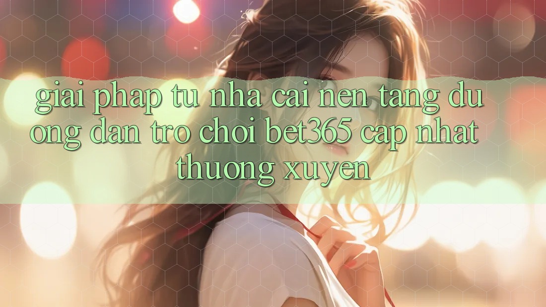 Giải pháp từ nhà cái: Nền tảng Đường dẫn Trò chơi bet365 cập nhật thường xuyên