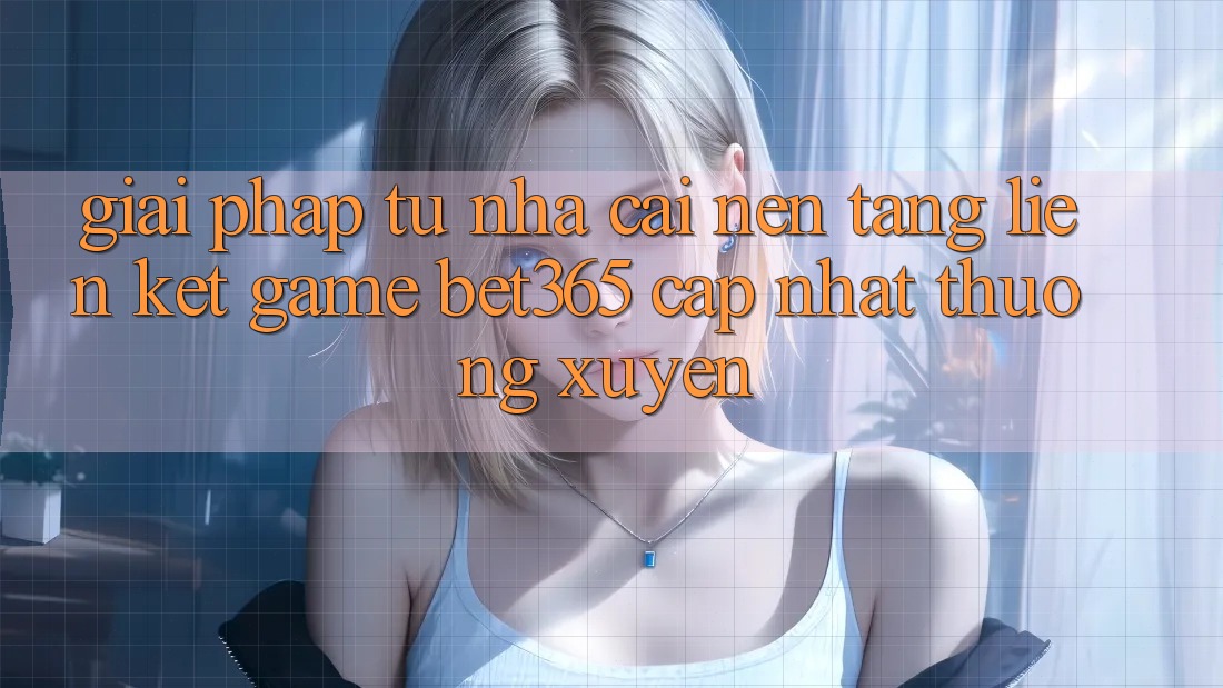 Giải pháp từ nhà cái: Nền tảng Liên kết Game bet365 cập nhật thường xuyên
