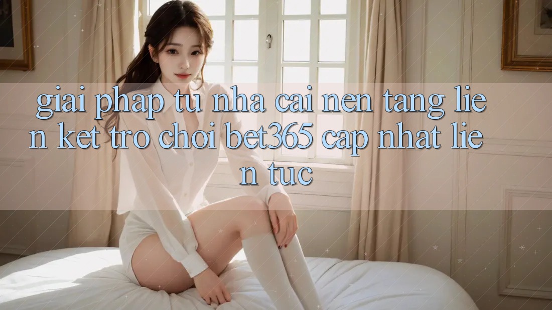 Giải pháp từ nhà cái: Nền tảng Liên kết Trò chơi bet365 cập nhật liên tục