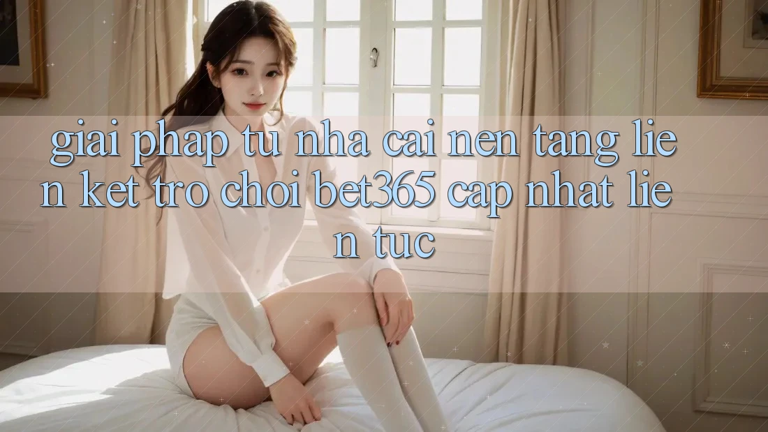Giải pháp từ nhà cái: Nền tảng Liên kết Trò chơi bet365 cập nhật liên tục