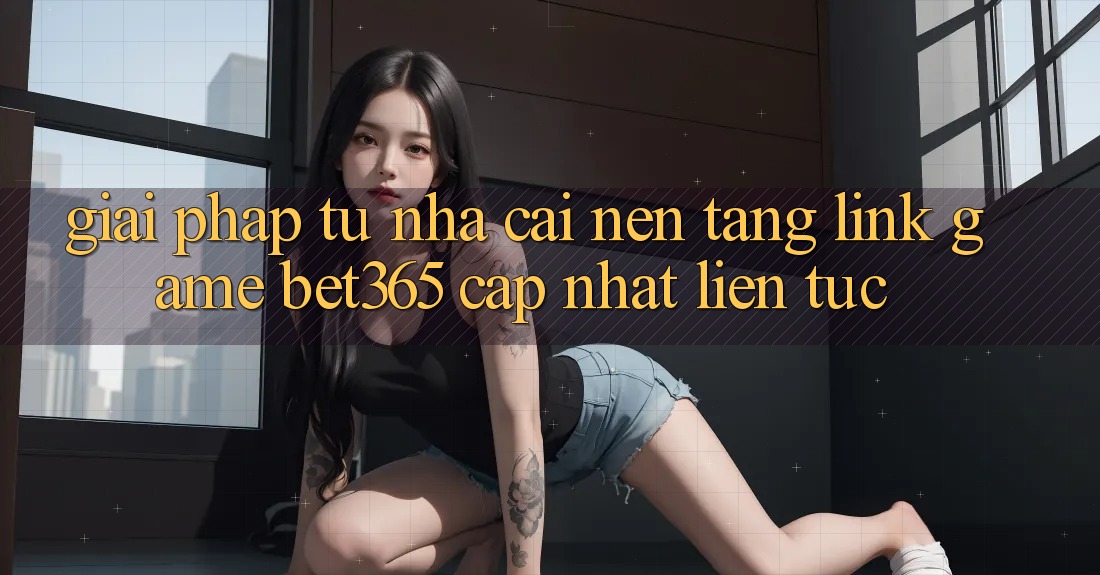 Giải pháp từ nhà cái: Nền tảng Link Game bet365 cập nhật liên tục