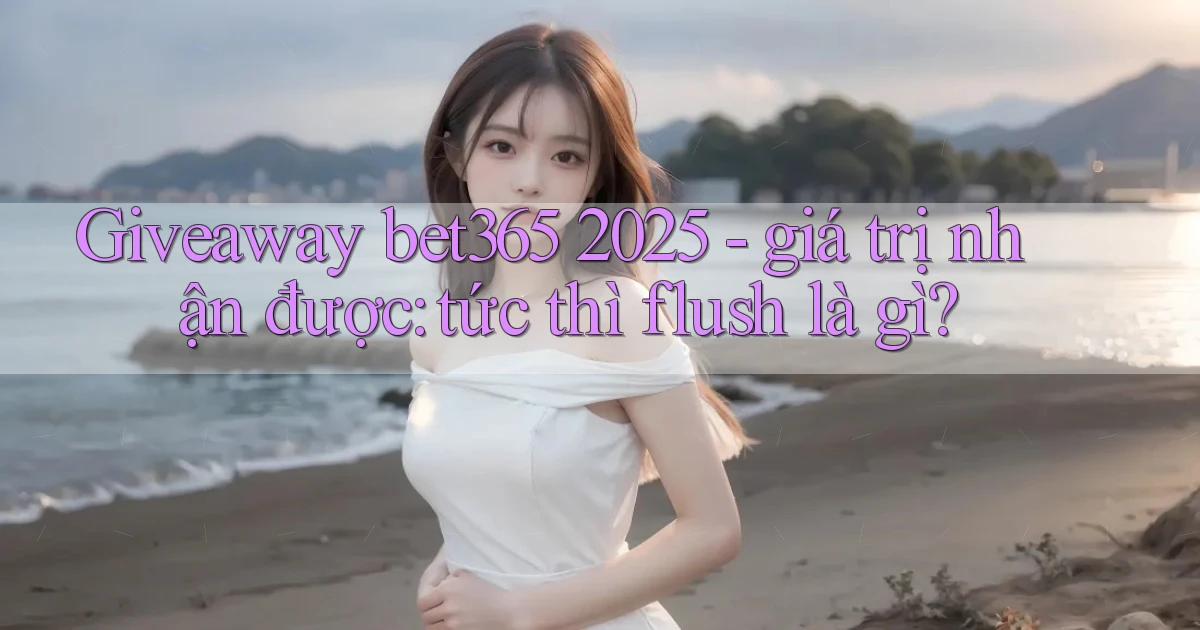 giveaway bet365 2025   giá trị nhận được tức thì flush là gì