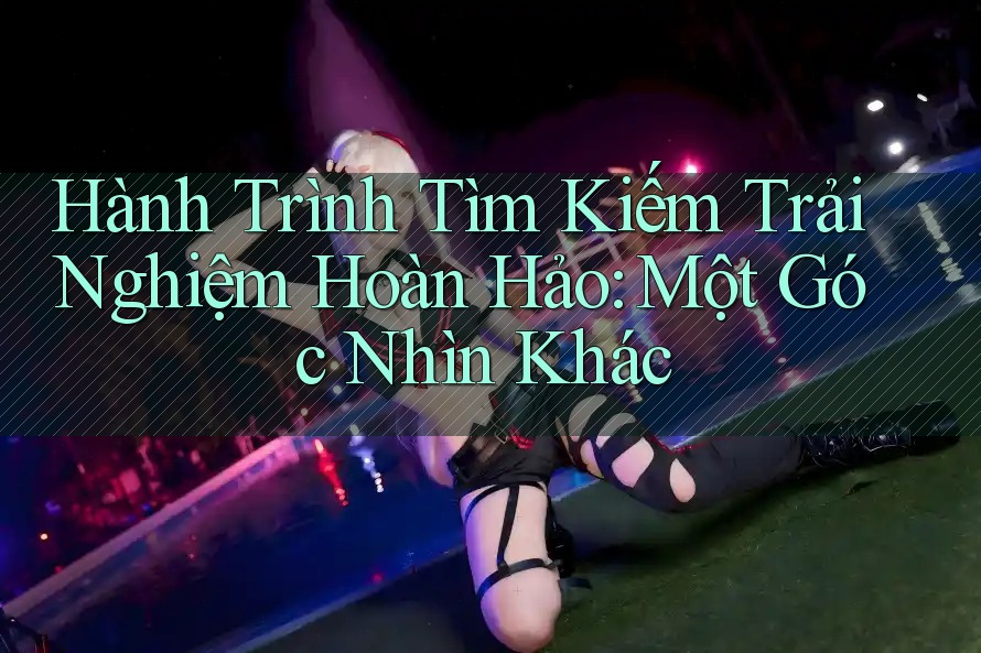 Hành Trình Tìm Kiếm Trải Nghiệm Hoàn Hảo: Một Góc Nhìn Khác Hành Trình Tìm Kiếm Trải Nghiệm Hoàn Hảo: Một Góc Nhìn Khác