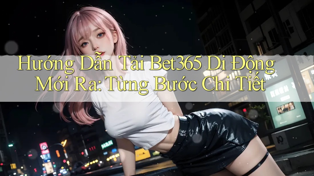 Hướng Dẫn Tải Bet365 Di Động Mới Ra: Từng Bước Chi Tiết