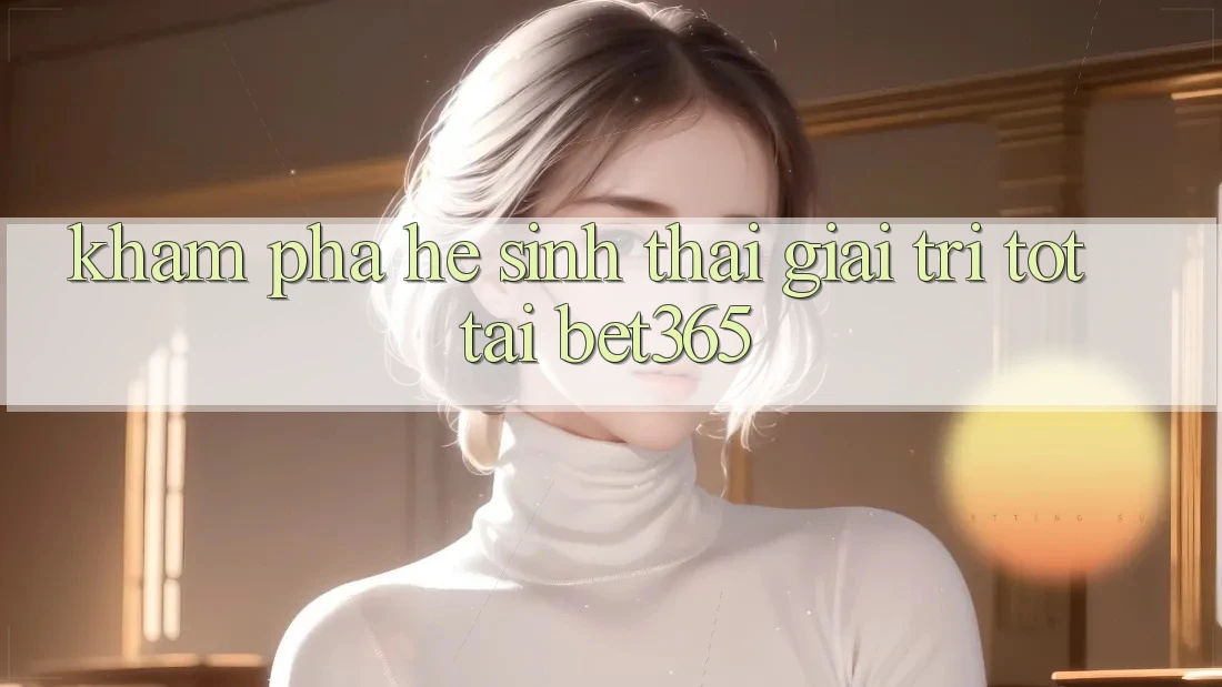 Khám phá hệ sinh thái giải trí tốt tại bet365