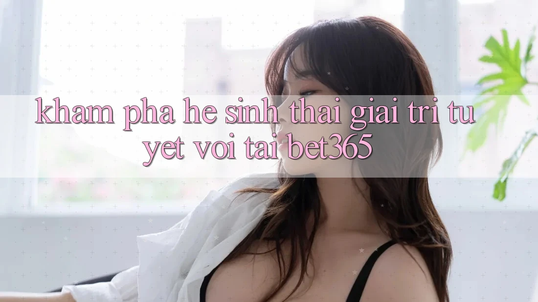 Khám phá hệ sinh thái giải trí tuyệt vời tại bet365