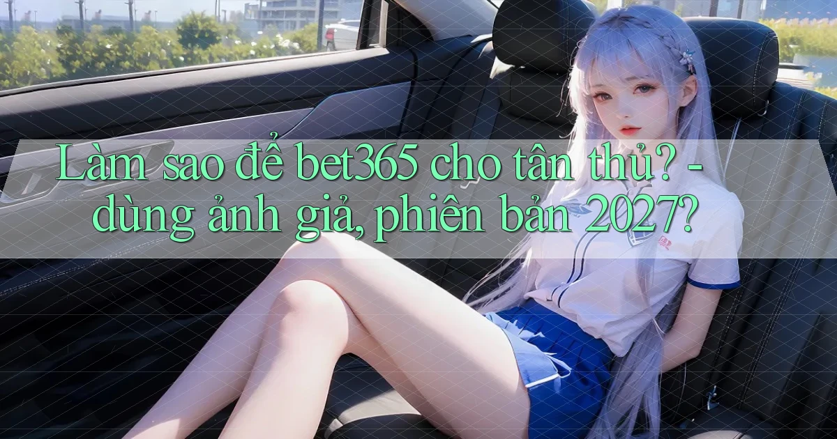 Làm sao để bet365 cho tân thủ   dùng ảnh giả, phiên bản 2027