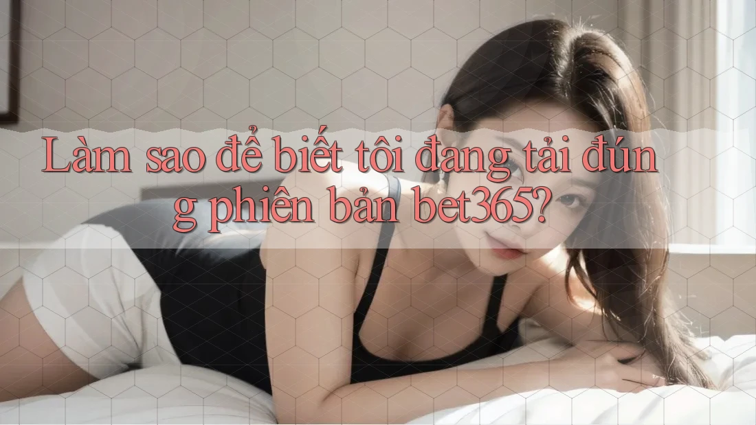 Làm sao để biết tôi đang tải đúng phiên bản bet365?