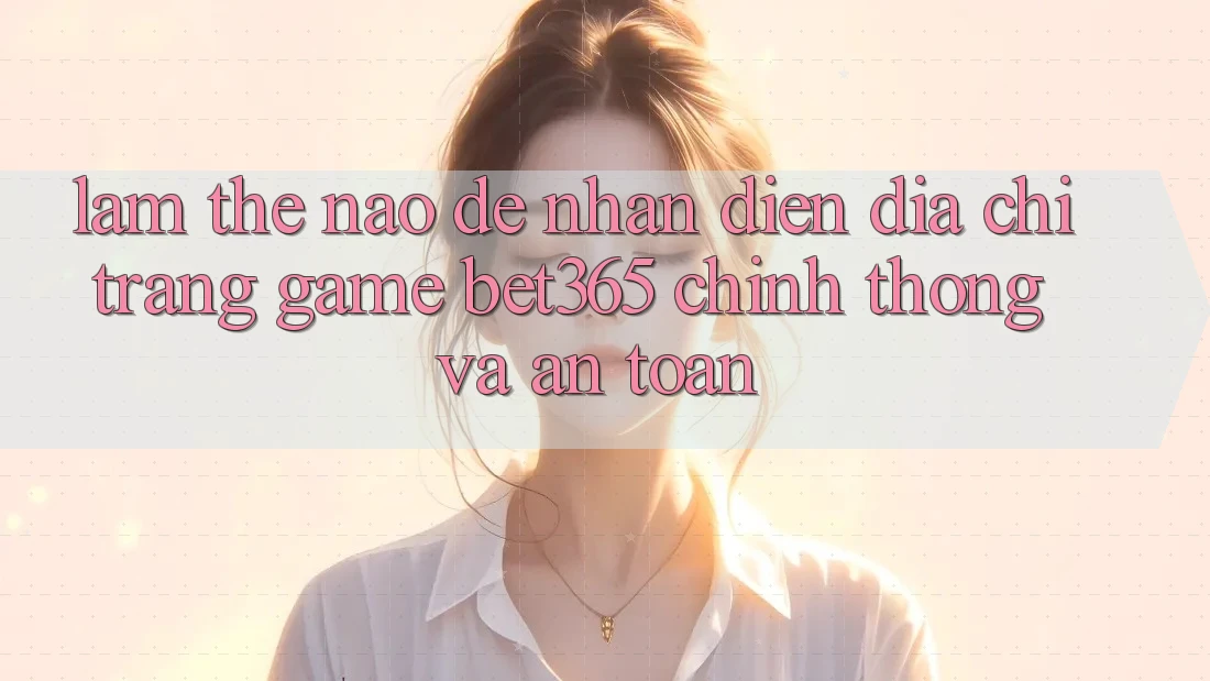 Làm thế nào để nhận diện Địa chỉ trang Game bet365 chính thống và an toàn?