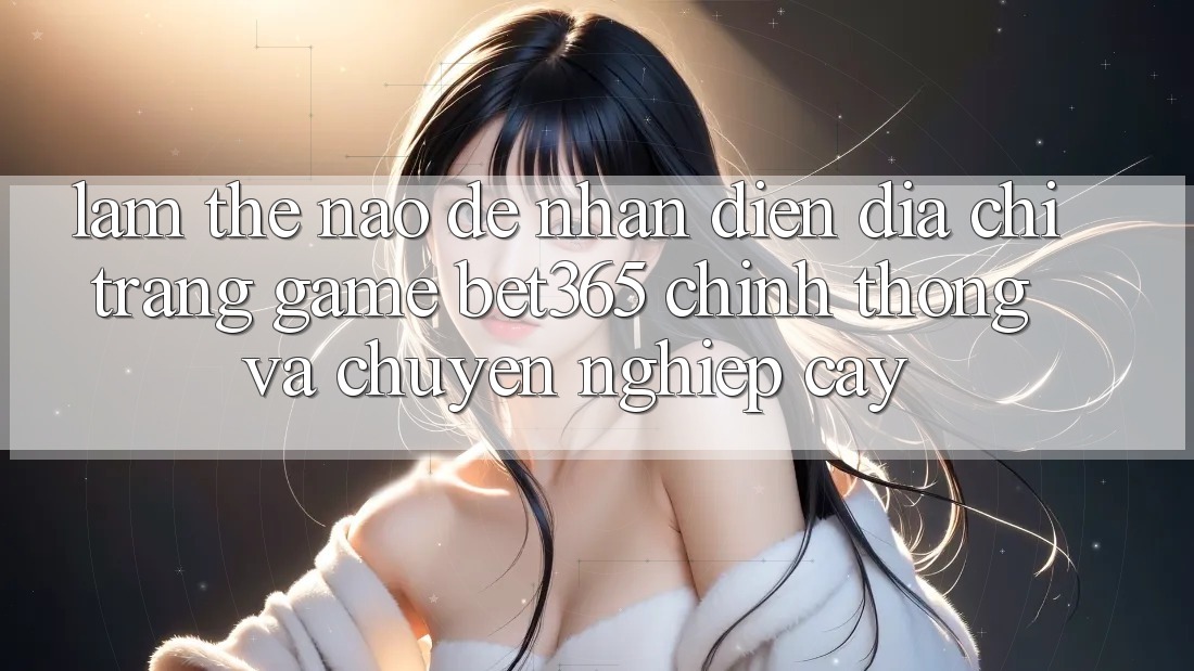 Làm thế nào để nhận diện Địa chỉ trang Game bet365 chính thống và chuyên nghiệp cậy?