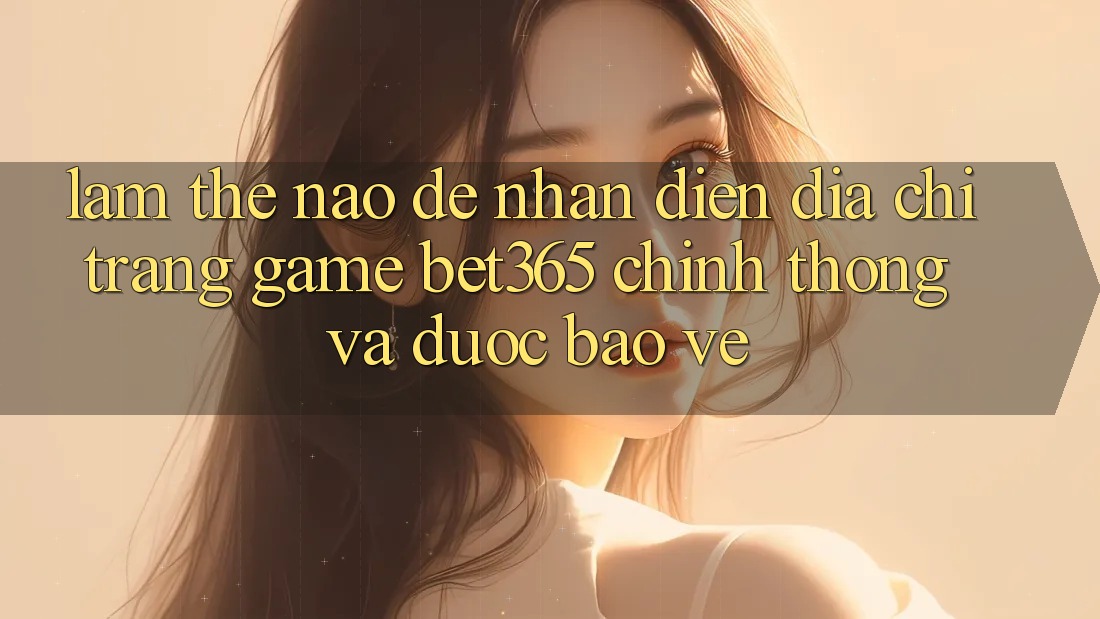 Làm thế nào để nhận diện Địa chỉ trang Game bet365 chính thống và được bảo vệ?