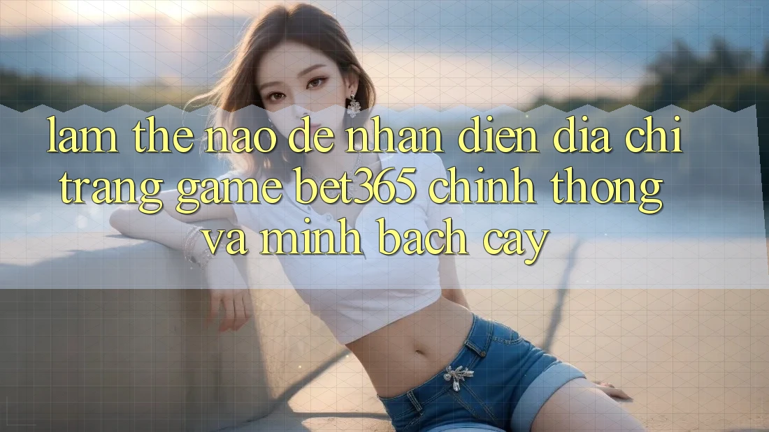 Làm thế nào để nhận diện Địa chỉ trang Game bet365 chính thống và minh bạch cậy?
