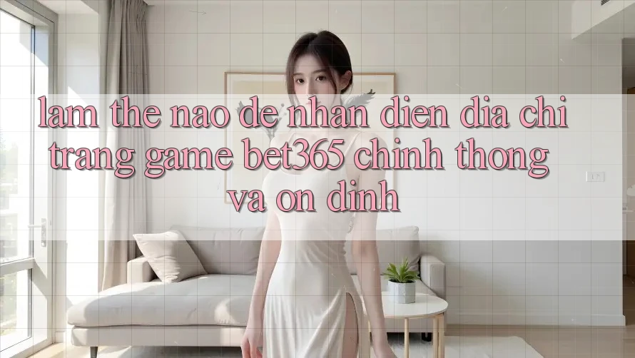 Làm thế nào để nhận diện Địa chỉ trang Game bet365 chính thống và ổn định?