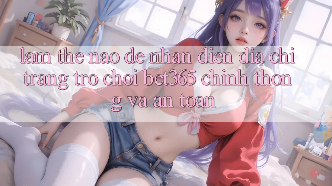 Làm thế nào để nhận diện Địa chỉ trang Trò chơi bet365 chính thống và an toàn?