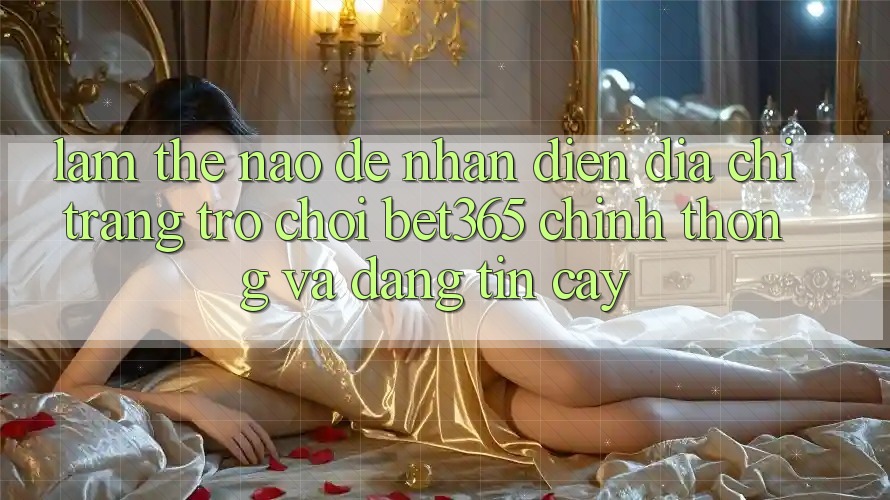 Làm thế nào để nhận diện Địa chỉ trang Trò chơi bet365 chính thống và đáng tin cậy?