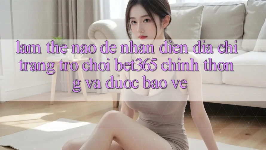 Làm thế nào để nhận diện Địa chỉ trang Trò chơi bet365 chính thống và được bảo vệ?