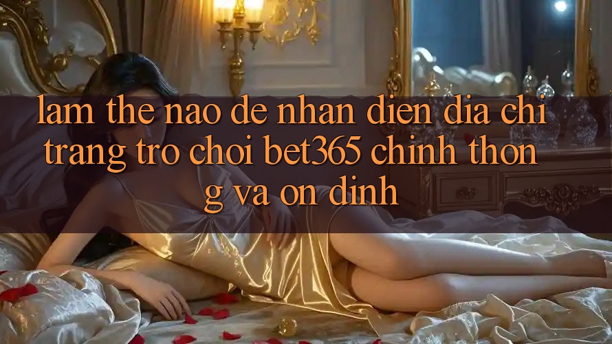 Làm thế nào để nhận diện Địa chỉ trang Trò chơi bet365 chính thống và ổn định?