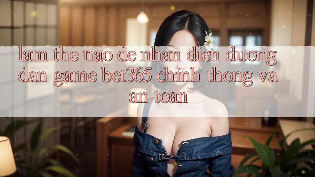 Làm thế nào để nhận diện Đường dẫn Game bet365 chính thống và an toàn?