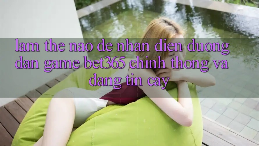 Làm thế nào để nhận diện Đường dẫn Game bet365 chính thống và đáng tin cậy?